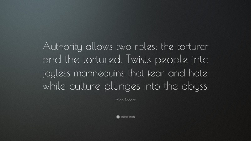 Alan Moore Quote: “Authority allows two roles: the torturer and the tortured. Twists people into joyless mannequins that fear and hate, while culture plunges into the abyss.”