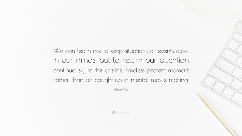 Eckhart Tolle Quote: “We can learn not to keep situations or events alive in our minds, but to return our attention continuously to the pristine, timeless present moment rather than be caught up in mental movie making.”
