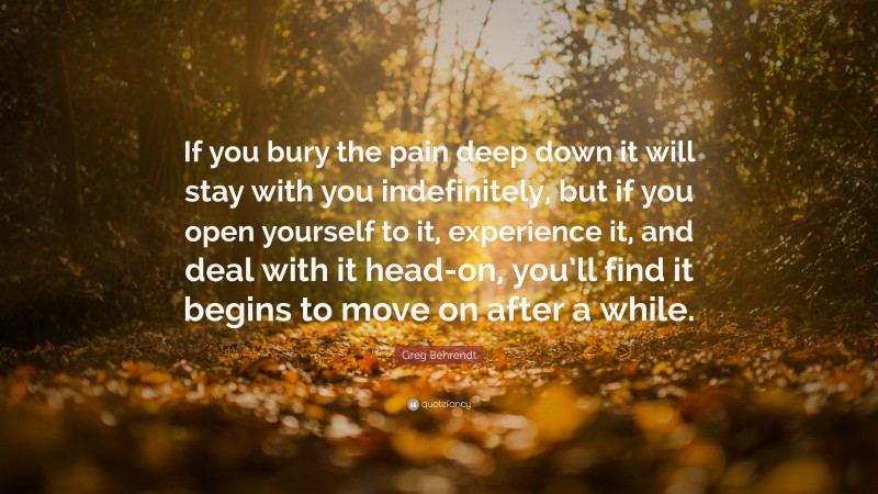 Greg Behrendt Quote: “If you bury the pain deep down it will stay with you indefinitely, but if you open yourself to it, experience it, and deal with it head-on, you’ll find it begins to move on after a while.”