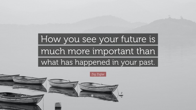 Zig Ziglar Quote: “How you see your future is much more important than what has happened in your past.”