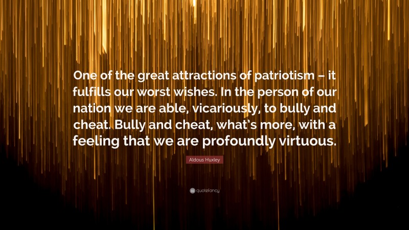 Aldous Huxley Quote: “One of the great attractions of patriotism – it fulfills our worst wishes. In the person of our nation we are able, vicariously, to bully and cheat. Bully and cheat, what’s more, with a feeling that we are profoundly virtuous.”