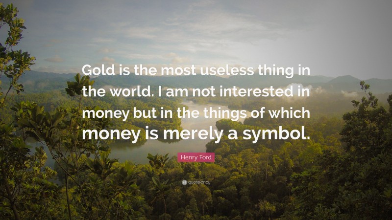 Henry Ford Quote: “Gold is the most useless thing in the world. I am not interested in money but in the things of which money is merely a symbol.”