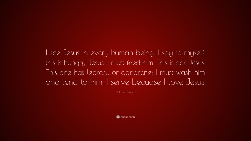 Mother Teresa Quote: “I see Jesus in every human being. I say to myself, this is hungry Jesus, I must feed him. This is sick Jesus. This one has leprosy or gangrene; I must wash him and tend to him. I serve becuase I love Jesus.”