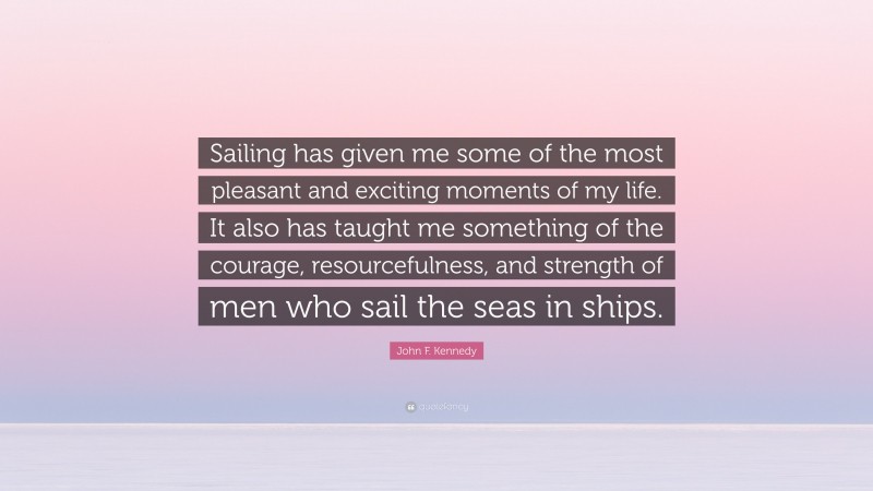 John F. Kennedy Quote: “Sailing has given me some of the most pleasant and exciting moments of my life. It also has taught me something of the courage, resourcefulness, and strength of men who sail the seas in ships.”