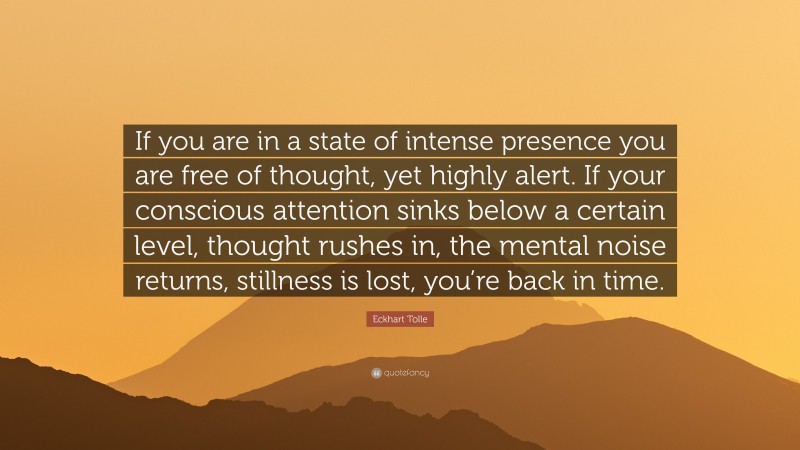 Eckhart Tolle Quote: “If you are in a state of intense presence you are free of thought, yet highly alert. If your conscious attention sinks below a certain level, thought rushes in, the mental noise returns, stillness is lost, you’re back in time.”