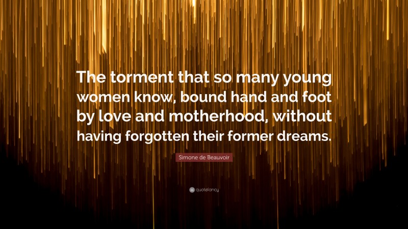 Simone de Beauvoir Quote: “The torment that so many young women know, bound hand and foot by love and motherhood, without having forgotten their former dreams.”