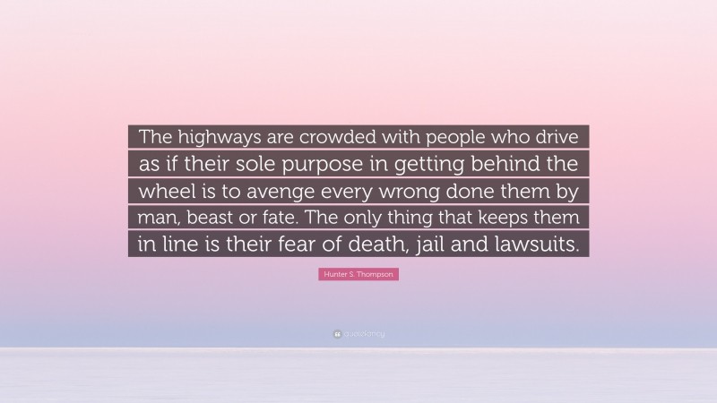 Hunter S. Thompson Quote: “The highways are crowded with people who drive as if their sole purpose in getting behind the wheel is to avenge every wrong done them by man, beast or fate. The only thing that keeps them in line is their fear of death, jail and lawsuits.”