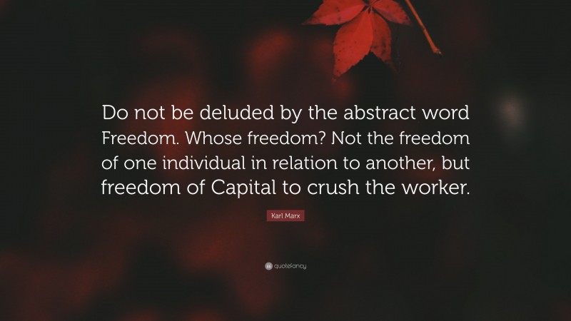 Karl Marx Quote: “Do not be deluded by the abstract word Freedom. Whose freedom? Not the freedom of one individual in relation to another, but freedom of Capital to crush the worker.”