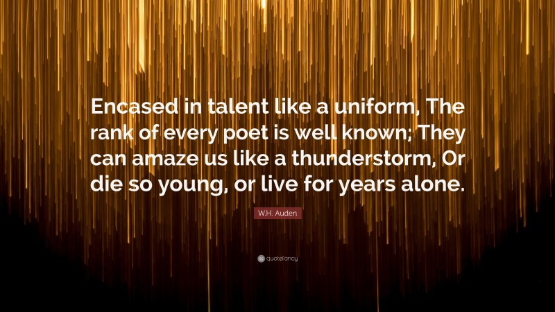 W.H. Auden Quote: “Encased in talent like a uniform, The rank of every poet is well known; They can amaze us like a thunderstorm, Or die so young, or live for years alone.”