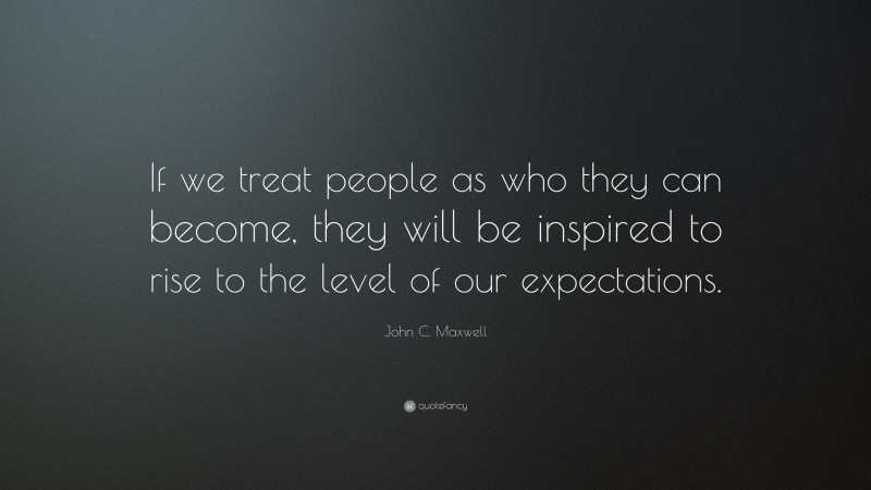 John C. Maxwell Quote: “If we treat people as who they can become, they will be inspired to rise to the level of our expectations.”