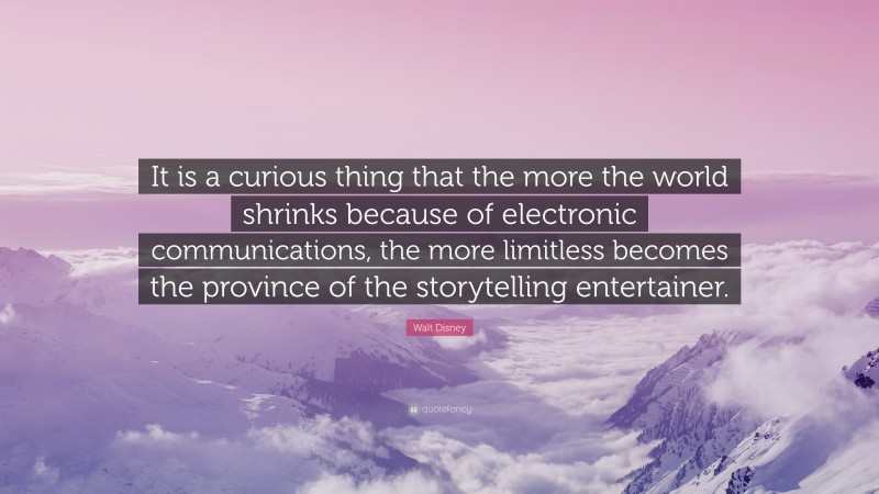 Walt Disney Quote: “It is a curious thing that the more the world shrinks because of electronic communications, the more limitless becomes the province of the storytelling entertainer.”