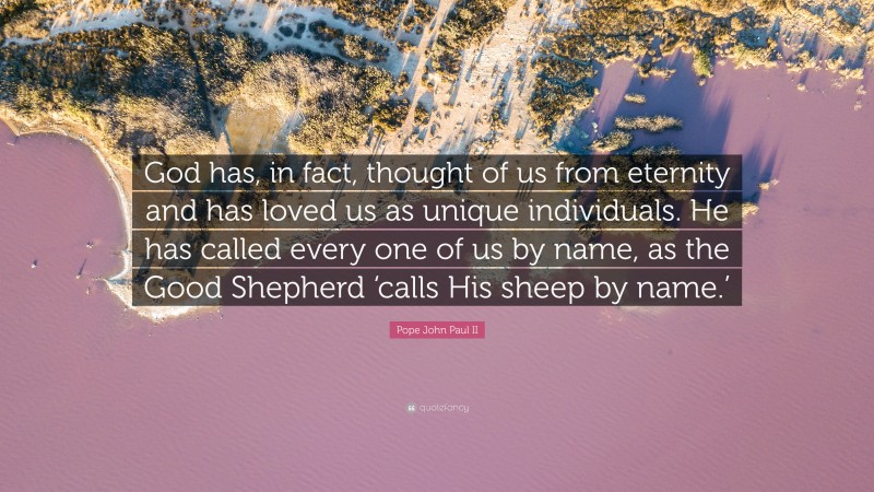 Pope John Paul II Quote: “God has, in fact, thought of us from eternity and has loved us as unique individuals. He has called every one of us by name, as the Good Shepherd ‘calls His sheep by name.’”