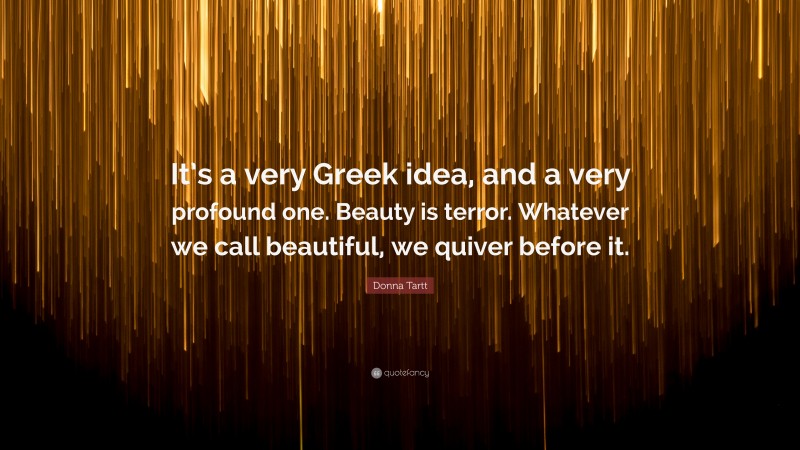 Donna Tartt Quote: “It’s a very Greek idea, and a very profound one. Beauty is terror. Whatever we call beautiful, we quiver before it.”