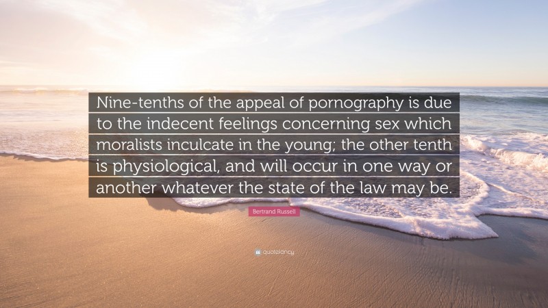 Bertrand Russell Quote: “Nine-tenths of the appeal of pornography is due to the indecent feelings concerning sex which moralists inculcate in the young; the other tenth is physiological, and will occur in one way or another whatever the state of the law may be.”