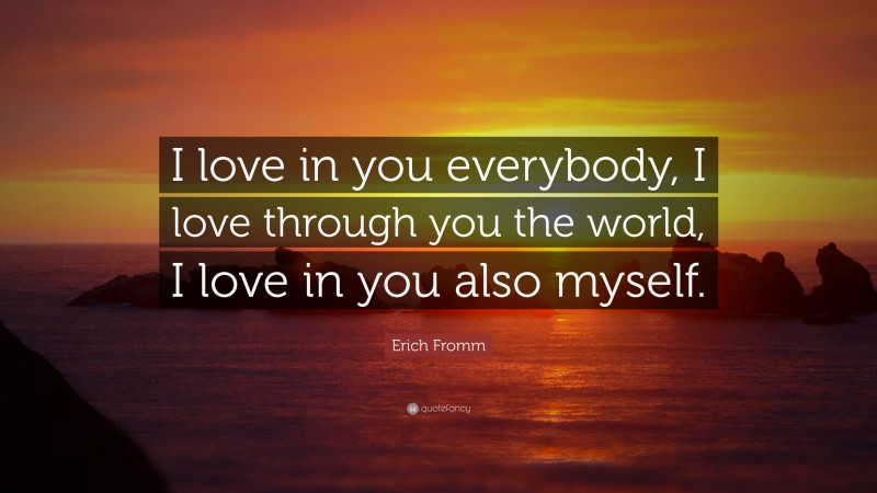 Erich Fromm Quote: “I love in you everybody, I love through you the world, I love in you also myself.”