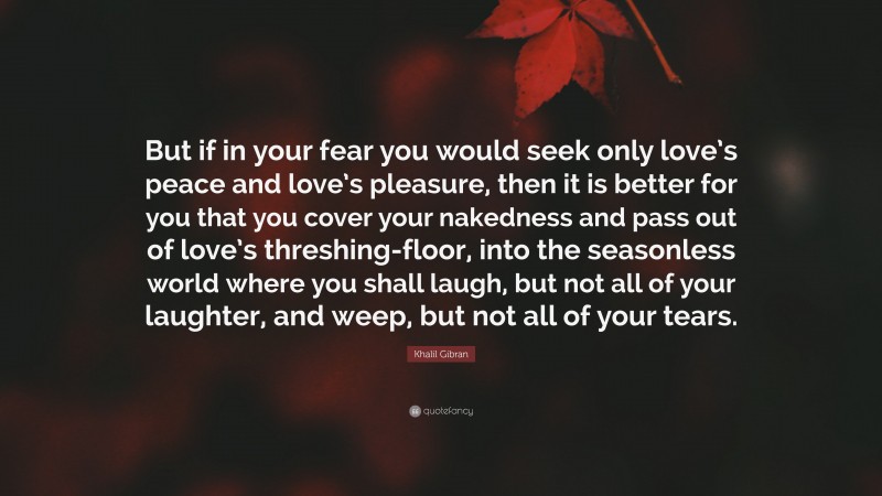 Khalil Gibran Quote: “But if in your fear you would seek only love’s peace and love’s pleasure, then it is better for you that you cover your nakedness and pass out of love’s threshing-floor, into the seasonless world where you shall laugh, but not all of your laughter, and weep, but not all of your tears.”