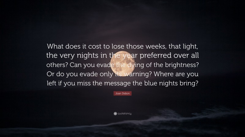 Joan Didion Quote: “What does it cost to lose those weeks, that light, the very nights in the year preferred over all others? Can you evade the dying of the brightness? Or do you evade only its warning? Where are you left if you miss the message the blue nights bring?”