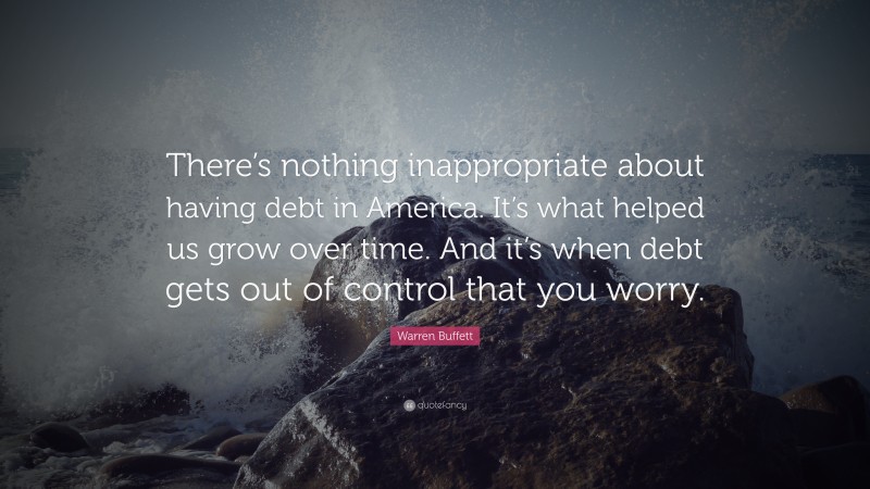 Warren Buffett Quote: “There’s nothing inappropriate about having debt in America. It’s what helped us grow over time. And it’s when debt gets out of control that you worry.”