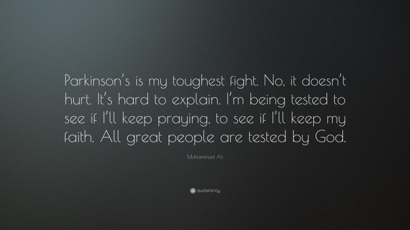Muhammad Ali Quote: “Parkinson’s is my toughest fight. No, it doesn’t hurt. It’s hard to explain. I’m being tested to see if I’ll keep praying, to see if I’ll keep my faith. All great people are tested by God.”