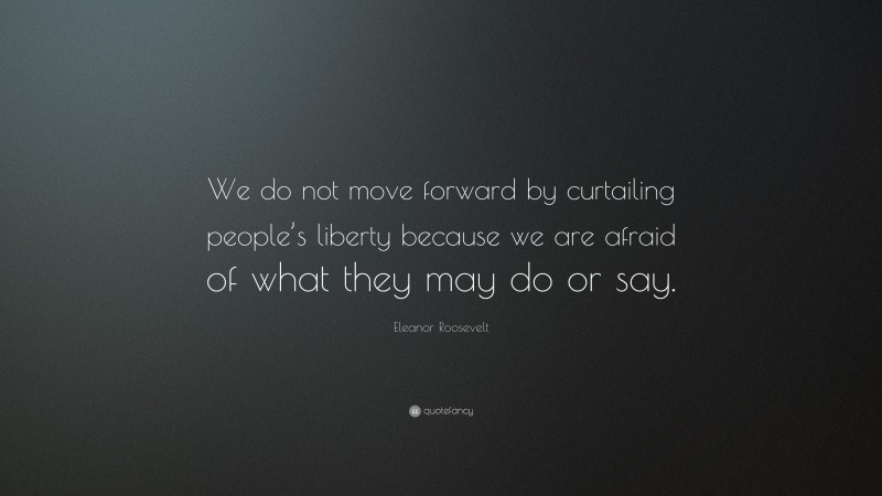 Eleanor Roosevelt Quote: “We do not move forward by curtailing people’s liberty because we are afraid of what they may do or say.”