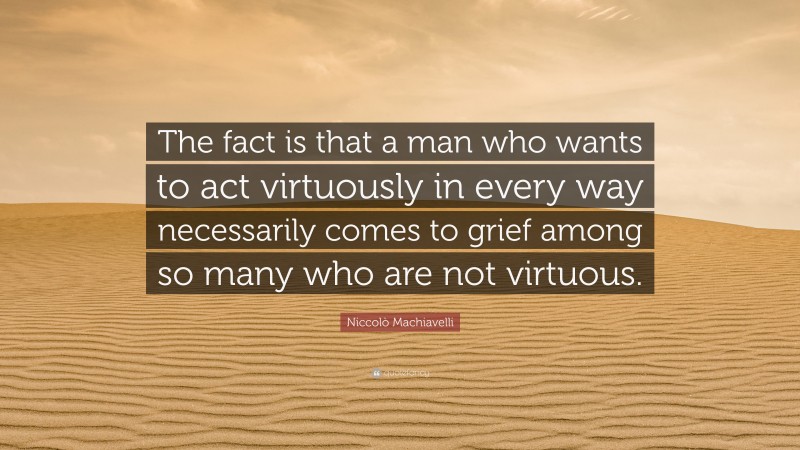 Niccolò Machiavelli Quote: “The fact is that a man who wants to act virtuously in every way necessarily comes to grief among so many who are not virtuous.”