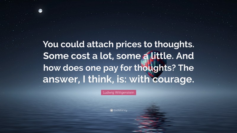 Ludwig Wittgenstein Quote: “You could attach prices to thoughts. Some cost a lot, some a little. And how does one pay for thoughts? The answer, I think, is: with courage.”