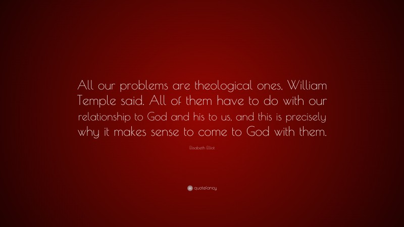 Elisabeth Elliot Quote: “All our problems are theological ones, William Temple said. All of them have to do with our relationship to God and his to us, and this is precisely why it makes sense to come to God with them.”