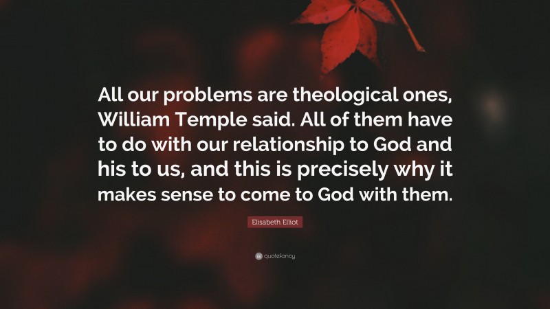 Elisabeth Elliot Quote: “All our problems are theological ones, William Temple said. All of them have to do with our relationship to God and his to us, and this is precisely why it makes sense to come to God with them.”
