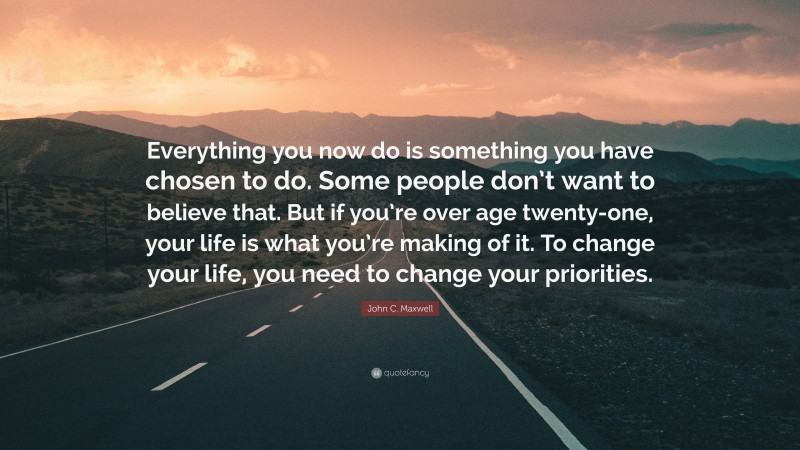 John C. Maxwell Quote: “Everything you now do is something you have chosen to do. Some people don’t want to believe that. But if you’re over age twenty-one, your life is what you’re making of it. To change your life, you need to change your priorities.”