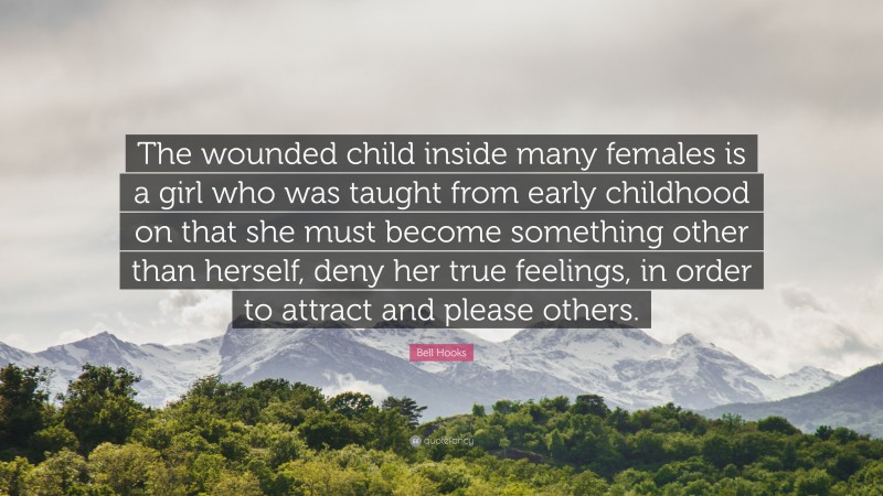 Bell Hooks Quote: “The wounded child inside many females is a girl who was taught from early childhood on that she must become something other than herself, deny her true feelings, in order to attract and please others.”