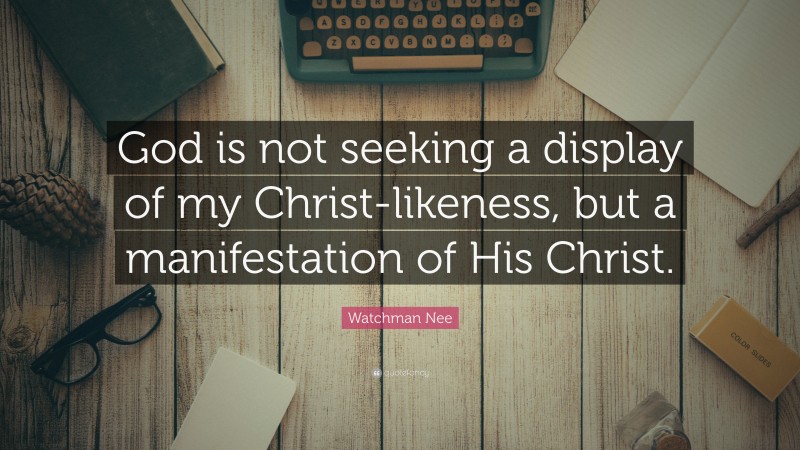 Watchman Nee Quote: “God is not seeking a display of my Christ-likeness, but a manifestation of His Christ.”
