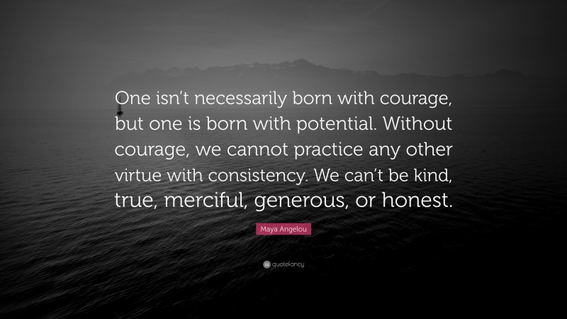 Maya Angelou Quote: “One isn’t necessarily born with courage, but one is born with potential. Without courage, we cannot practice any other virtue with consistency. We can’t be kind, true, merciful, generous, or honest.”