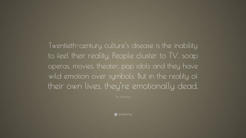 Jim Morrison Quote: “Twentieth-century culture’s disease is the inability to feel their reality. People cluster to TV, soap operas, movies, theater, pop idols and they have wild emotion over symbols. But in the reality of their own lives, they’re emotionally dead.”