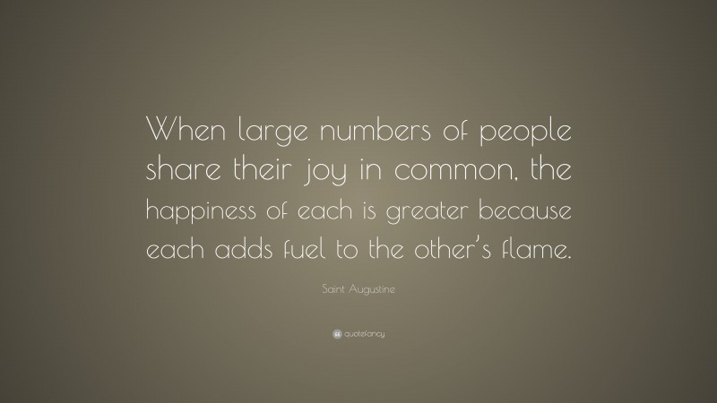 Saint Augustine Quote: “When large numbers of people share their joy in common, the happiness of each is greater because each adds fuel to the other’s flame.”