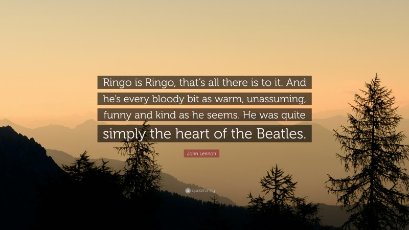 John Lennon Quote: “Ringo is Ringo, that’s all there is to it. And he’s every bloody bit as warm, unassuming, funny and kind as he seems. He was quite simply the heart of the Beatles.”