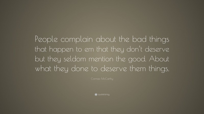 Cormac McCarthy Quote: “People complain about the bad things that happen to em that they don’t deserve but they seldom mention the good. About what they done to deserve them things.”