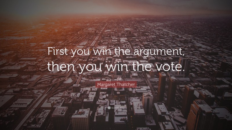 Margaret Thatcher Quote: “First you win the argument, then you win the vote.”