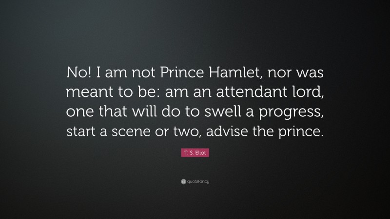 T. S. Eliot Quote: “No! I am not Prince Hamlet, nor was meant to be: am an attendant lord, one that will do to swell a progress, start a scene or two, advise the prince.”