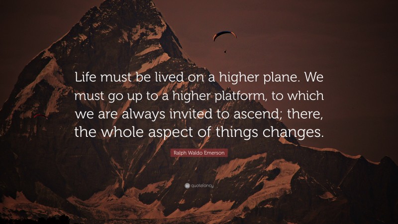 Ralph Waldo Emerson Quote: “Life must be lived on a higher plane. We must go up to a higher platform, to which we are always invited to ascend; there, the whole aspect of things changes.”