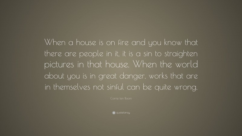 Corrie ten Boom Quote: “When a house is on fire and you know that there are people in it, it is a sin to straighten pictures in that house. When the world about you is in great danger, works that are in themselves not sinful can be quite wrong.”
