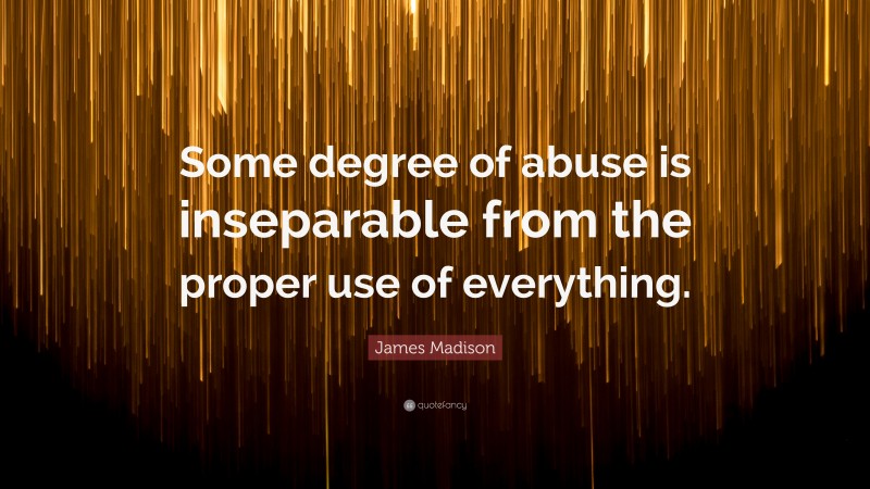James Madison Quote: “Some degree of abuse is inseparable from the proper use of everything.”