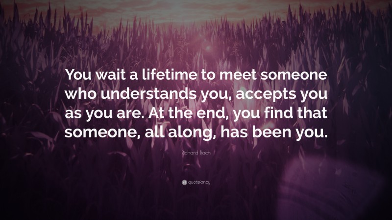 Richard Bach Quote: “You wait a lifetime to meet someone who understands you, accepts you as you are. At the end, you find that someone, all along, has been you.”