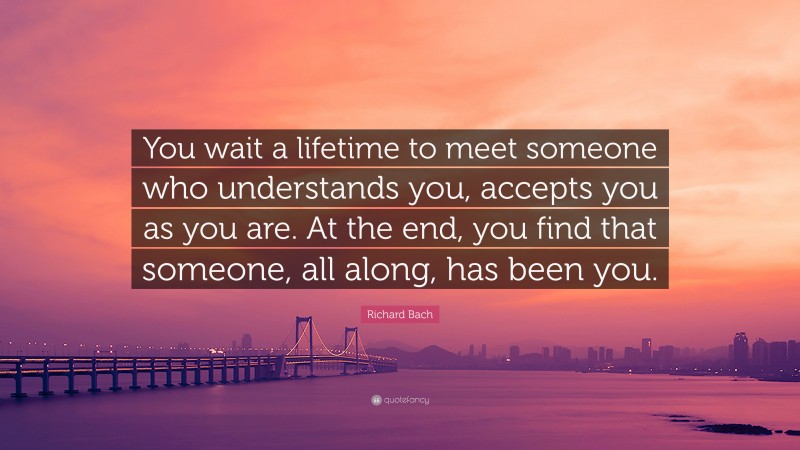 Richard Bach Quote: “You wait a lifetime to meet someone who understands you, accepts you as you are. At the end, you find that someone, all along, has been you.”