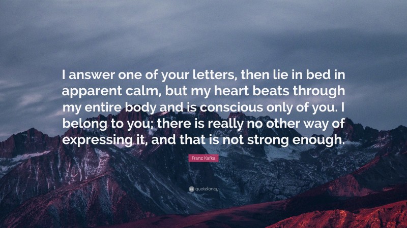 Franz Kafka Quote: “I answer one of your letters, then lie in bed in apparent calm, but my heart beats through my entire body and is conscious only of you. I belong to you; there is really no other way of expressing it, and that is not strong enough.”