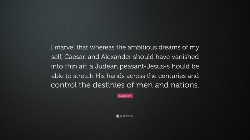 Napoleon Quote: “I marvel that whereas the ambitious dreams of my self, Caesar, and Alexander should have vanished into thin air, a Judean peasant-Jesus-s hould be able to stretch His hands across the centuries and control the destinies of men and nations.”