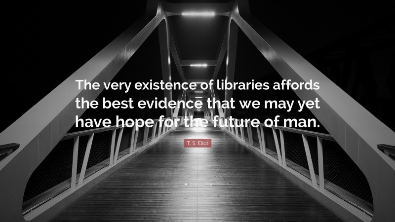 T. S. Eliot Quote: “The very existence of libraries affords the best evidence that we may yet have hope for the future of man.”