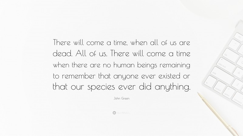 John Green Quote: “There will come a time, when all of us are dead. All of us. There will come a time when there are no human beings remaining to remember that anyone ever existed or that our species ever did anything.”