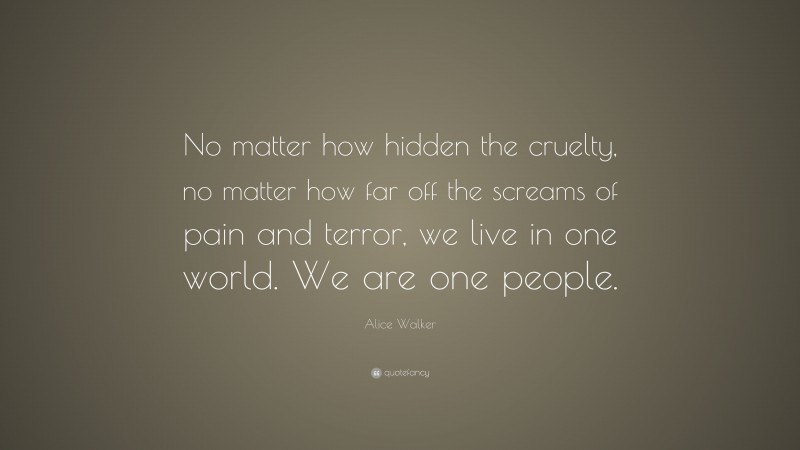 Alice Walker Quote: “No matter how hidden the cruelty, no matter how far off the screams of pain and terror, we live in one world. We are one people.”