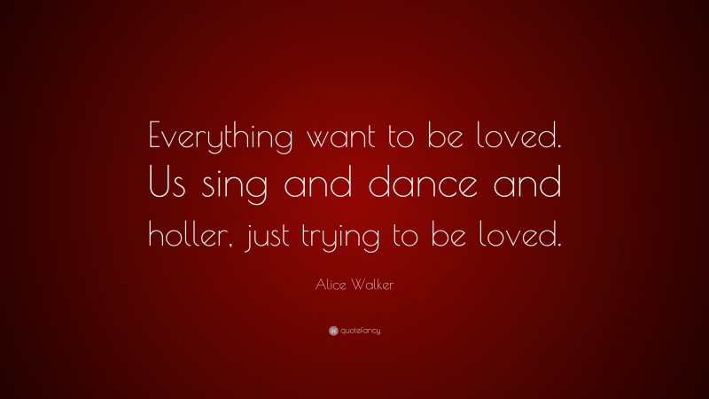 Alice Walker Quote: “Everything want to be loved. Us sing and dance and holler, just trying to be loved.”