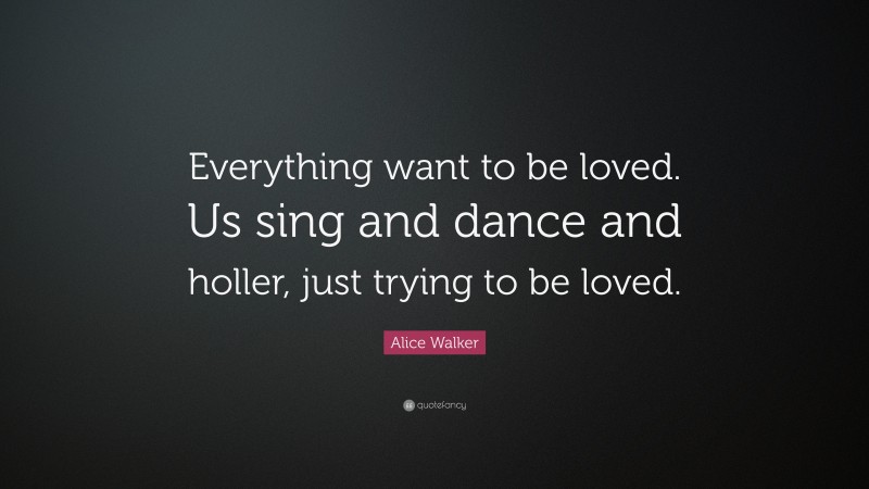 Alice Walker Quote: “Everything want to be loved. Us sing and dance and holler, just trying to be loved.”